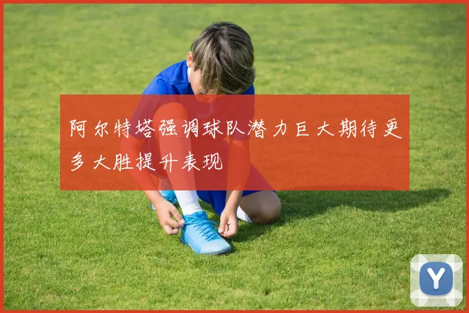 阿尔特塔强调球队潜力巨大期待更多大胜提升表现