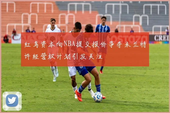 红鸟资本向NBA提交报价争夺米兰特许经营权计划引发关注
