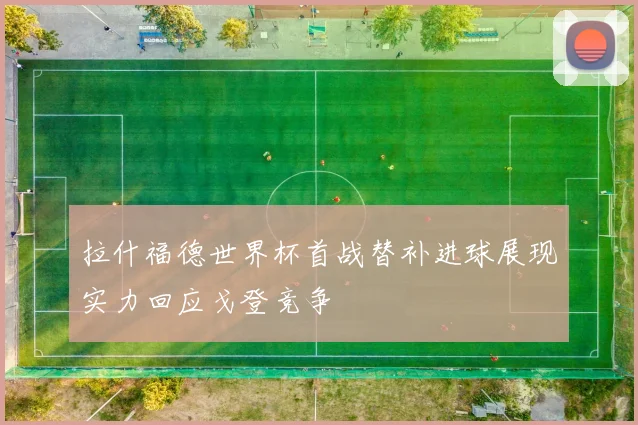 拉什福德世界杯首战替补进球展现实力回应戈登竞争