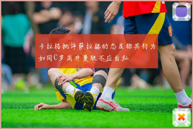 卡拉格批评萨拉赫的态度称其行为如同C罗离开曼联不应自私