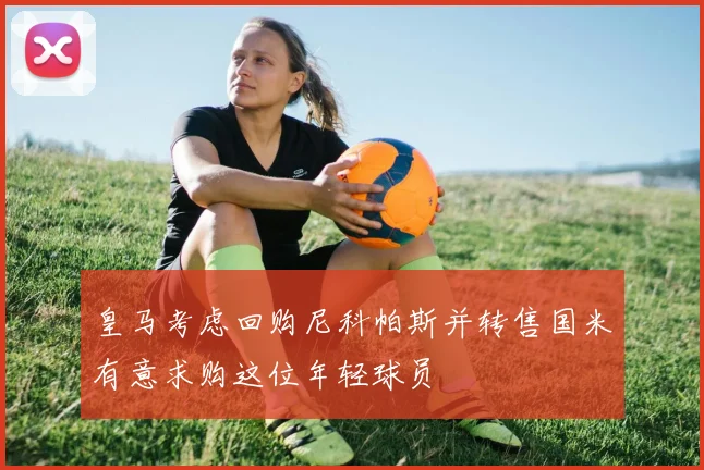 皇马考虑回购尼科帕斯并转售国米有意求购这位年轻球员