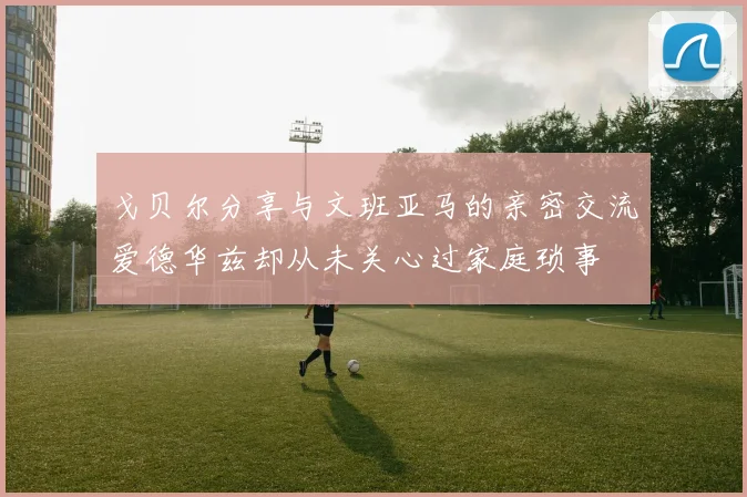 戈贝尔分享与文班亚马的亲密交流爱德华兹却从未关心过家庭琐事