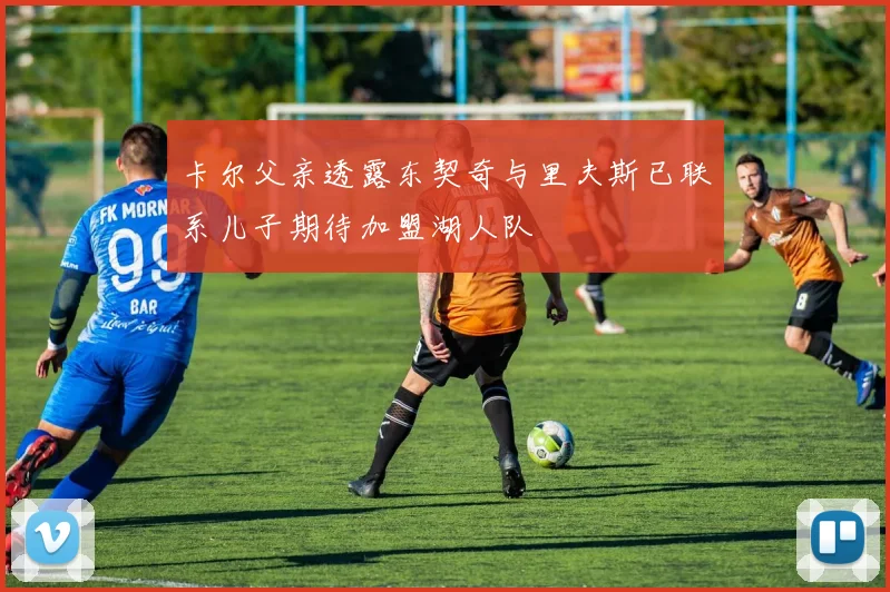 卡尔父亲透露东契奇与里夫斯已联系儿子期待加盟湖人队