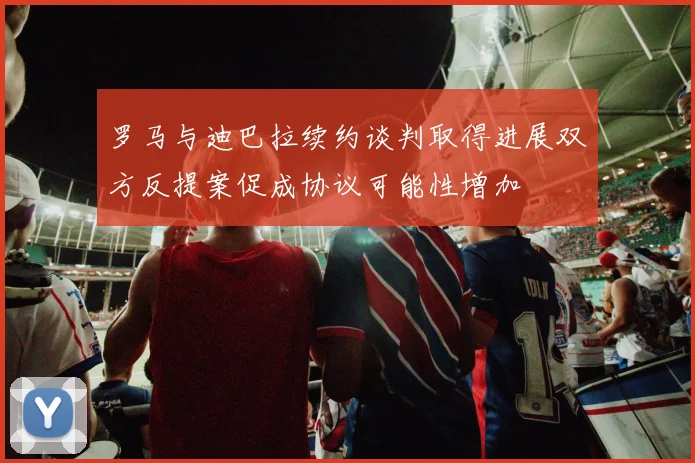 罗马与迪巴拉续约谈判取得进展双方反提案促成协议可能性增加