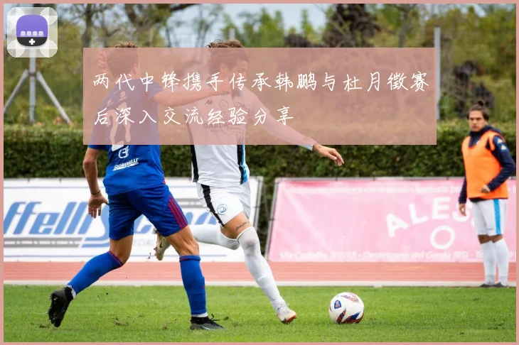 两代中锋携手传承韩鹏与杜月徵赛后深入交流经验分享
