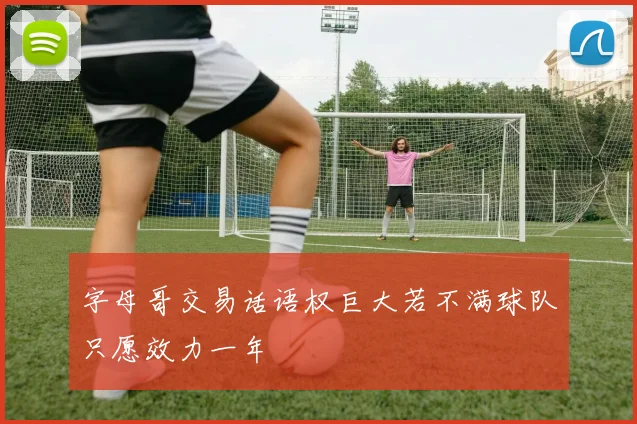 字母哥交易话语权巨大若不满球队只愿效力一年