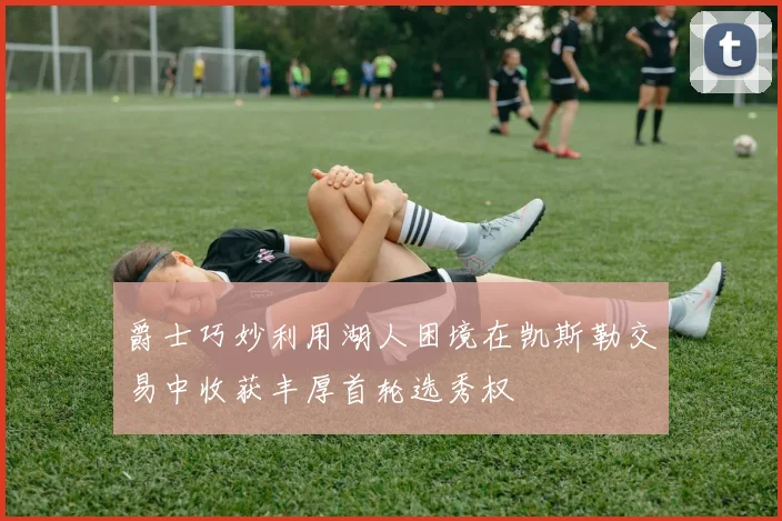 爵士巧妙利用湖人困境在凯斯勒交易中收获丰厚首轮选秀权