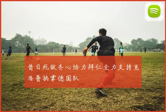 昔日死敌齐心协力拜仁全力支持克洛普执掌德国队