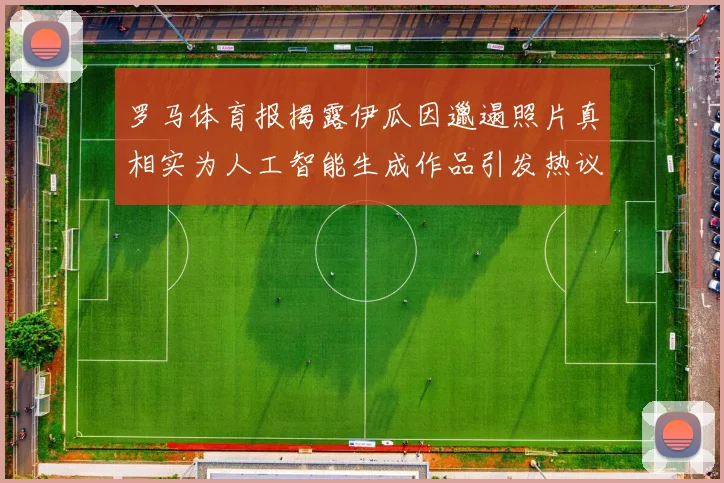 罗马体育报揭露伊瓜因邋遢照片真相实为人工智能生成作品引发热议