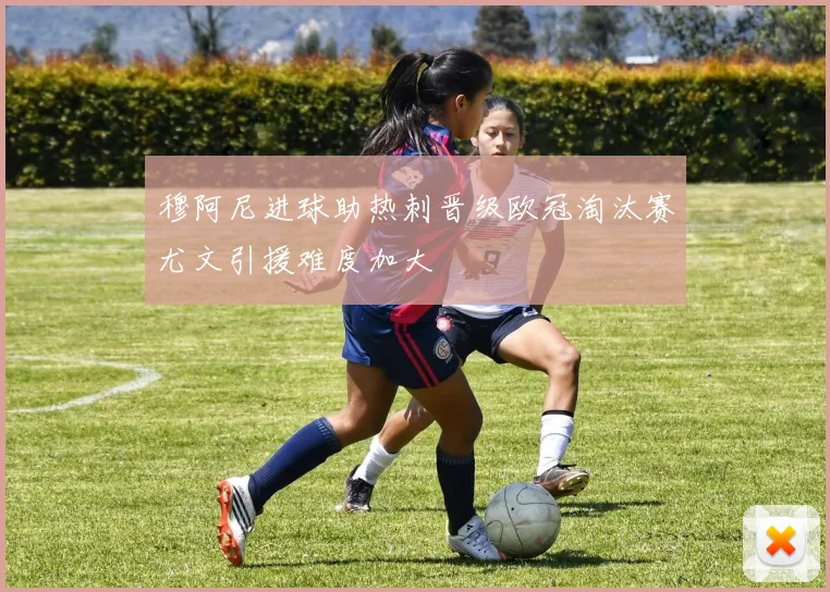 穆阿尼进球助热刺晋级欧冠淘汰赛尤文引援难度加大