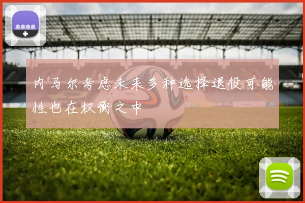 内马尔考虑未来多种选择退役可能性也在权衡之中