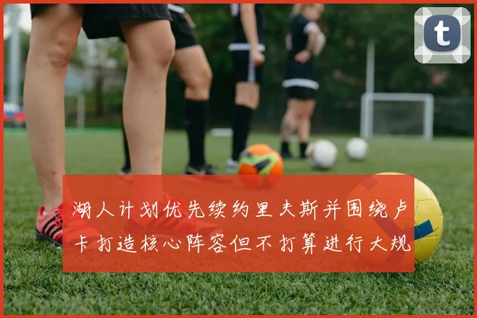 湖人计划优先续约里夫斯并围绕卢卡打造核心阵容但不打算进行大规模重建