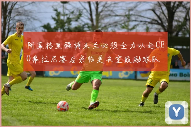 阿莱格里强调米兰必须全力以赴CEO弗拉尼赛后亲临更衣室鼓励球队