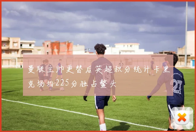曼联主帅更替后英超积分统计卡里克场均225分独占鳌头