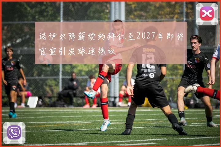 诺伊尔降薪续约拜仁至2027年即将官宣引发球迷热议