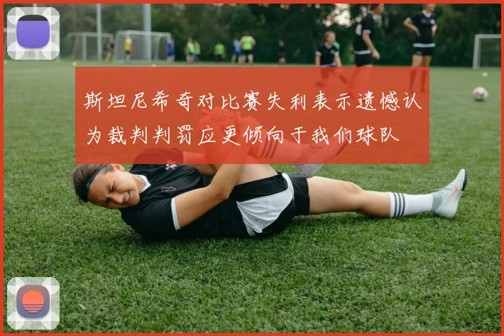 斯坦尼希奇对比赛失利表示遗憾认为裁判判罚应更倾向于我们球队