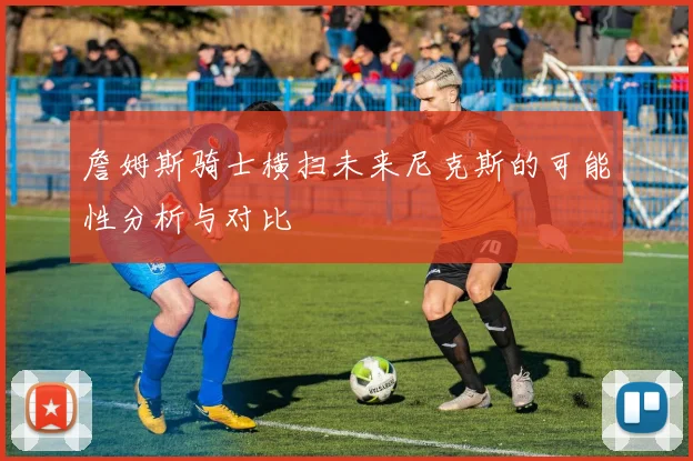 詹姆斯骑士横扫未来尼克斯的可能性分析与对比
