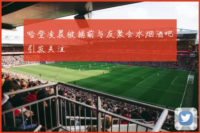 哈登凌晨被捕前与友聚会水烟酒吧引发关注