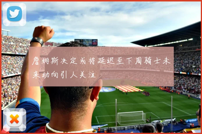 詹姆斯决定或将延迟至下周骑士未来动向引人关注
