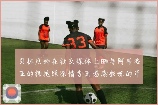 贝林厄姆在社交媒体上晒与阿韦洛亚的拥抱照深情告别感谢教练的辛勤付出