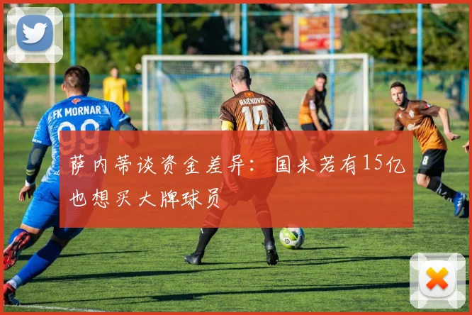 萨内蒂谈资金差异：国米若有15亿也想买大牌球员